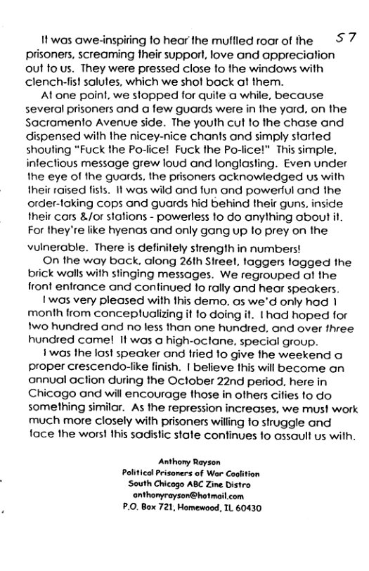 1 was awe-inspiting 1o hear the muffled roar of the S 7 prisoners, screaming their supporl, love and appreciation out fo us. They were pressed close o the windows with clench-fist salules, which we shot back ! them.  At one poinl, we slopped for quite a while, because several prisoners ond @ few guards were in the yard, on the Sacromenlo Avenue side. The youth cut fo the chase and dispensed wilh the nicey-nice chants and simply started shouting “Fuck the Po-lice! Fuck the Po-lice!” This simple. infeclious message grew loud and longlosting. Even under the eye of the guards. the prisoners acknowledged us with their raised fists. It was wild and fun and powerful and the order-loking cops and guards hid behind their guns, inside their cars &/or stations - powerless 10 do anything about it For they’re like hyenas and only gang up to prey on the vuinerable. There is definitely strength in numberst  On the way back, along 26th Sireel, taggers logged the brick walls with stinging messages. We regrouped of the front entrance and continued 1o rally and hear speakers.  1 was very pleased with this demo. os we’d only had 1 month from conceplualizing it to doing it. | had hoped for wo hundred and no less thon one hundred, ond over three hundred come! it was a high-oclane, special group.  ’ wos the lost specker and fried to give the weekend o proper crescendo-like finish. | believe this will become on annual action during the October 22nd period, here in Chicago and will encourage those in others ciies to do something similar. As the repression increases, we mus! work much more closely wilh prisoners willing fo struggle and face the wors! this sadistic state confinues 1o assaull us with.  Anthony Rayson Political Prisaners of War Codlition South Chicogo ABC Zine Distro ‘onthonyrayson@hotmail.com P.0. Box 721, Homewood, TL 60430 